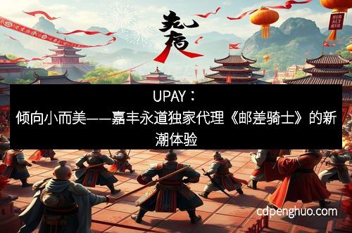 UPAY：倾向小而美——嘉丰永道独家代理《邮差骑士》的新潮体验
